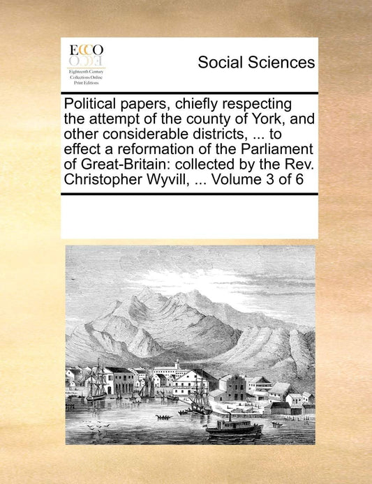 Political papers, chiefly respecting the attempt of the county of York, and other considerable districts, ... to effect a reformation of the ... Rev. Christopher Wyvill, ... Volume 3 of 6